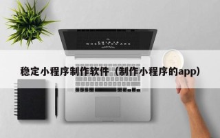 马鞍山稳定小程序制作软件（制作小程序的app）