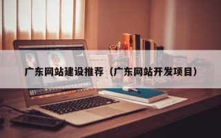 马鞍山广东网站建设推荐（广东网站开发项目）