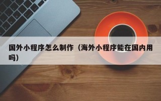 马鞍山国外小程序怎么制作（海外小程序能在国内用吗）