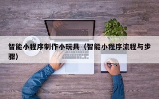 马鞍山智能小程序制作小玩具（智能小程序流程与步骤）