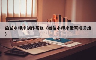马鞍山旅游小程序制作蛋糕（微信小程序做蛋糕游戏）